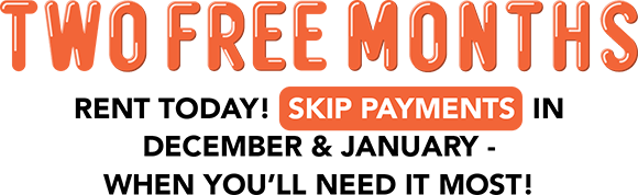 TWO FREE MONTHS Rent today! Skip payments in December & January - when you’ll need it most!