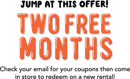 Jump At This Offer! You won: TWO FREE MONTHS! Check your email for your coupons then come in to store to redeem on a new rental!