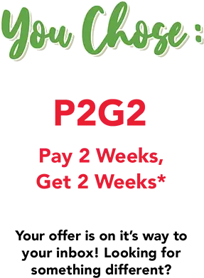 You Chose: P2G2 Pay 2 Weeks, Get 2 weeks! Your offer is on it's way to your inbox. Looking for something different?