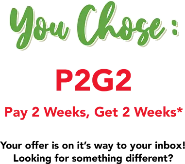 You Chose: P2G2 Pay 2 Weeks, Get 2 weeks! Your offer is on it's way to your inbox. Looking for something different?