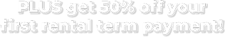 PLUS get 50% off your  first rental term payment!