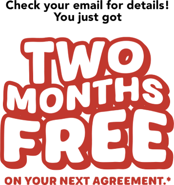 Check your email for details! You just got TWO MONTHS FREE on your next agreement.*